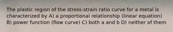 The plastic region of the stress-strain ratio curve for a metal is characterized by A) a proportional relationship (linear equation) B) power function (flow curve) C) both a and b D) neither of them