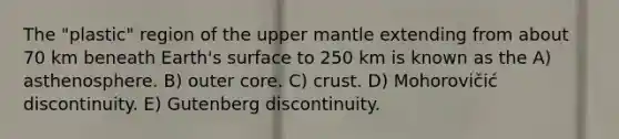 The "plastic" region of the upper mantle extending from about 70 km beneath Earth's surface to 250 km is known as the A) asthenosphere. B) outer core. C) crust. D) Mohorovičić discontinuity. E) Gutenberg discontinuity.