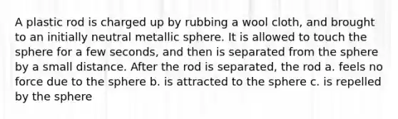 A plastic rod is charged up by rubbing a wool cloth, and brought to an initially neutral metallic sphere. It is allowed to touch the sphere for a few seconds, and then is separated from the sphere by a small distance. After the rod is separated, the rod a. feels no force due to the sphere b. is attracted to the sphere c. is repelled by the sphere