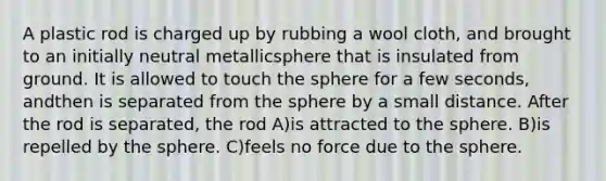 A plastic rod is charged up by rubbing a wool cloth, and brought to an initially neutral metallicsphere that is insulated from ground. It is allowed to touch the sphere for a few seconds, andthen is separated from the sphere by a small distance. After the rod is separated, the rod A)is attracted to the sphere. B)is repelled by the sphere. C)feels no force due to the sphere.