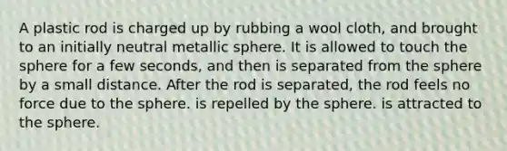 A plastic rod is charged up by rubbing a wool cloth, and brought to an initially neutral metallic sphere. It is allowed to touch the sphere for a few seconds, and then is separated from the sphere by a small distance. After the rod is separated, the rod feels no force due to the sphere. is repelled by the sphere. is attracted to the sphere.