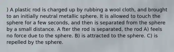 ) A plastic rod is charged up by rubbing a wool cloth, and brought to an initially neutral metallic sphere. It is allowed to touch the sphere for a few seconds, and then is separated from the sphere by a small distance. A fter the rod is separated, the rod A) feels no force due to the sphere. B) is attracted to the sphere. C) is repelled by the sphere.