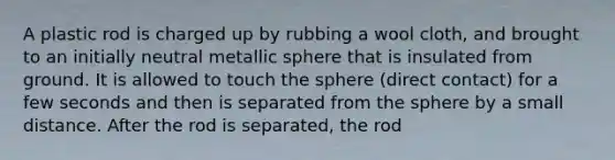 A plastic rod is charged up by rubbing a wool cloth, and brought to an initially neutral metallic sphere that is insulated from ground. It is allowed to touch the sphere (direct contact) for a few seconds and then is separated from the sphere by a small distance. After the rod is separated, the rod