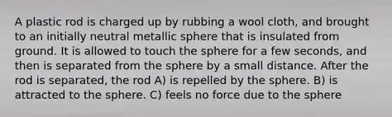 A plastic rod is charged up by rubbing a wool cloth, and brought to an initially neutral metallic sphere that is insulated from ground. It is allowed to touch the sphere for a few seconds, and then is separated from the sphere by a small distance. After the rod is separated, the rod A) is repelled by the sphere. B) is attracted to the sphere. C) feels no force due to the sphere