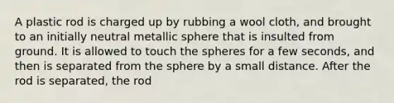 A plastic rod is charged up by rubbing a wool cloth, and brought to an initially neutral metallic sphere that is insulted from ground. It is allowed to touch the spheres for a few seconds, and then is separated from the sphere by a small distance. After the rod is separated, the rod