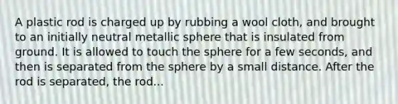 A plastic rod is charged up by rubbing a wool cloth, and brought to an initially neutral metallic sphere that is insulated from ground. It is allowed to touch the sphere for a few seconds, and then is separated from the sphere by a small distance. After the rod is separated, the rod...