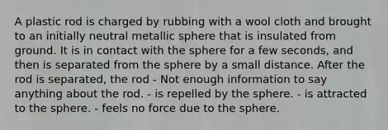 A plastic rod is charged by rubbing with a wool cloth and brought to an initially neutral metallic sphere that is insulated from ground. It is in contact with the sphere for a few seconds, and then is separated from the sphere by a small distance. After the rod is separated, the rod - Not enough information to say anything about the rod. - is repelled by the sphere. - is attracted to the sphere. - feels no force due to the sphere.