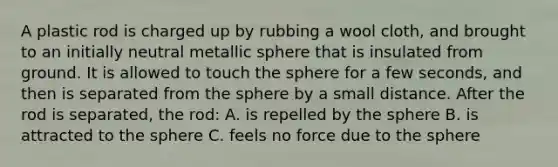 A plastic rod is charged up by rubbing a wool cloth, and brought to an initially neutral metallic sphere that is insulated from ground. It is allowed to touch the sphere for a few seconds, and then is separated from the sphere by a small distance. After the rod is separated, the rod: A. is repelled by the sphere B. is attracted to the sphere C. feels no force due to the sphere