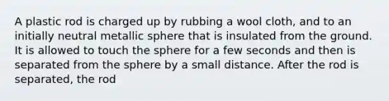 A plastic rod is charged up by rubbing a wool cloth, and to an initially neutral metallic sphere that is insulated from the ground. It is allowed to touch the sphere for a few seconds and then is separated from the sphere by a small distance. After the rod is separated, the rod