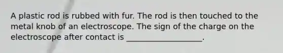 A plastic rod is rubbed with fur. The rod is then touched to the metal knob of an electroscope. The sign of the charge on the electroscope after contact is ___________________.