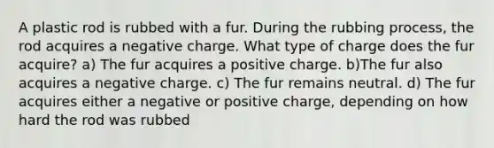 A plastic rod is rubbed with a fur. During the rubbing process, the rod acquires a negative charge. What type of charge does the fur acquire? a) The fur acquires a positive charge. b)The fur also acquires a negative charge. c) The fur remains neutral. d) The fur acquires either a negative or positive charge, depending on how hard the rod was rubbed