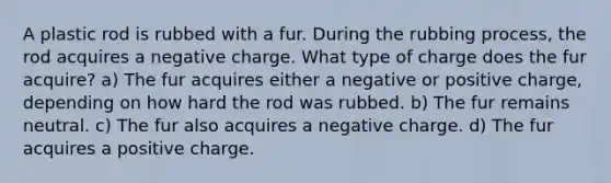 A plastic rod is rubbed with a fur. During the rubbing process, the rod acquires a negative charge. What type of charge does the fur acquire? a) The fur acquires either a negative or positive charge, depending on how hard the rod was rubbed. b) The fur remains neutral. c) The fur also acquires a negative charge. d) The fur acquires a positive charge.