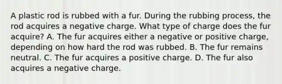 A plastic rod is rubbed with a fur. During the rubbing process, the rod acquires a negative charge. What type of charge does the fur acquire? A. The fur acquires either a negative or positive charge, depending on how hard the rod was rubbed. B. The fur remains neutral. C. The fur acquires a positive charge. D. The fur also acquires a negative charge.