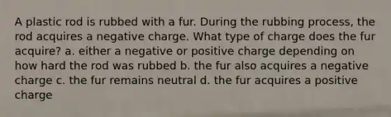 A plastic rod is rubbed with a fur. During the rubbing process, the rod acquires a negative charge. What type of charge does the fur acquire? a. either a negative or positive charge depending on how hard the rod was rubbed b. the fur also acquires a negative charge c. the fur remains neutral d. the fur acquires a positive charge