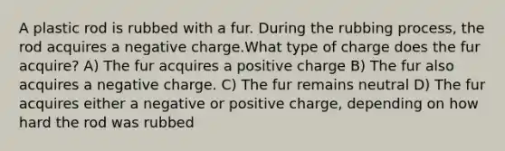 A plastic rod is rubbed with a fur. During the rubbing process, the rod acquires a negative charge.What type of charge does the fur acquire? A) The fur acquires a positive charge B) The fur also acquires a negative charge. C) The fur remains neutral D) The fur acquires either a negative or positive charge, depending on how hard the rod was rubbed