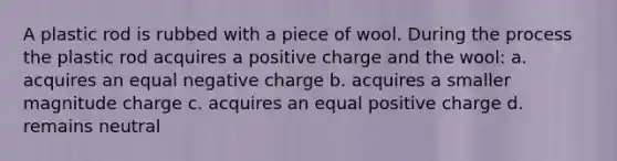 A plastic rod is rubbed with a piece of wool. During the process the plastic rod acquires a positive charge and the wool: a. acquires an equal negative charge b. acquires a smaller magnitude charge c. acquires an equal positive charge d. remains neutral