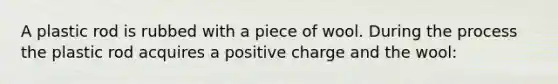 A plastic rod is rubbed with a piece of wool. During the process the plastic rod acquires a positive charge and the wool: