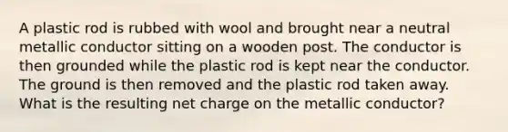 A plastic rod is rubbed with wool and brought near a neutral metallic conductor sitting on a wooden post. The conductor is then grounded while the plastic rod is kept near the conductor. The ground is then removed and the plastic rod taken away. What is the resulting net charge on the metallic conductor?