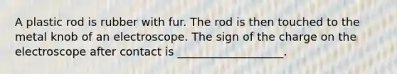 A plastic rod is rubber with fur. The rod is then touched to the metal knob of an electroscope. The sign of the charge on the electroscope after contact is ___________________.