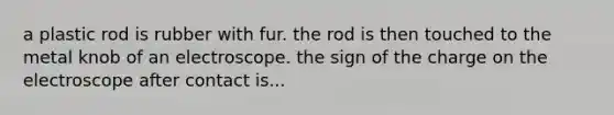 a plastic rod is rubber with fur. the rod is then touched to the metal knob of an electroscope. the sign of the charge on the electroscope after contact is...