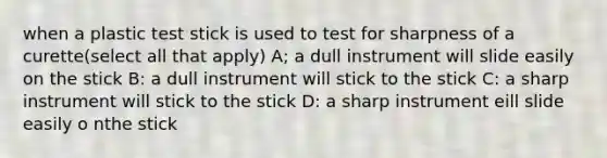 when a plastic test stick is used to test for sharpness of a curette(select all that apply) A; a dull instrument will slide easily on the stick B: a dull instrument will stick to the stick C: a sharp instrument will stick to the stick D: a sharp instrument eill slide easily o nthe stick