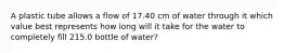 A plastic tube allows a flow of 17.40 cm of water through it which value best represents how long will it take for the water to completely fill 215.0 bottle of water?