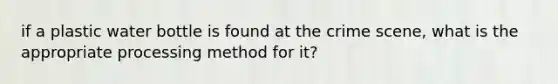 if a plastic water bottle is found at the crime scene, what is the appropriate processing method for it?