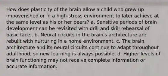 How does plasticity of the brain allow a child who grew up impoverished or in a high-stress environment to later achieve at the same level as his or her peers? a. Sensitive periods of brain development can be revisited with drill and skill rehearsal of basic facts. b. Neural circuits in the brain's architecture are rebuilt with nurturing in a home environment. c. The brain architecture and its neural circuits continue to adapt throughout adulthood, so new learning is always possible. d. Higher levels of brain functioning may not receive complete information or accurate information.