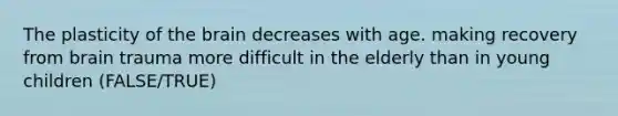 The plasticity of the brain decreases with age. making recovery from brain trauma more difficult in the elderly than in young children (FALSE/TRUE)