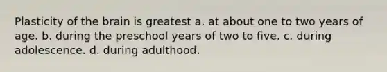 Plasticity of <a href='https://www.questionai.com/knowledge/kLMtJeqKp6-the-brain' class='anchor-knowledge'>the brain</a> is greatest a. at about one to two years of age. b. during the preschool years of two to five. c. during adolescence. d. during adulthood.