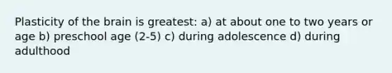 Plasticity of the brain is greatest: a) at about one to two years or age b) preschool age (2-5) c) during adolescence d) during adulthood