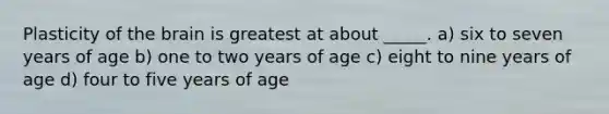 Plasticity of the brain is greatest at about _____. a) six to seven years of age b) one to two years of age c) eight to nine years of age d) four to five years of age