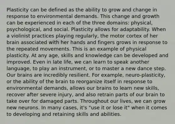 Plasticity can be defined as the ability to grow and change in response to environmental demands. This change and growth can be experienced in each of the three domains: physical, psychological, and social. Plasticity allows for adaptability. When a violinist practices playing regularly, the motor cortex of her brain associated with her hands and fingers grows in response to the repeated movements. This is an example of physical plasticity. At any age, skills and knowledge can be developed and improved. Even in late life, we can learn to speak another language, to play an instrument, or to master a new dance step. Our brains are incredibly resilient. For example, neuro-plasticity, or the ability of the brain to reorganize itself in response to environmental demands, allows our brains to learn new skills, recover after severe injury, and also retrain parts of our brain to take over for damaged parts. Throughout our lives, we can grow new neurons. In many cases, it's "use it or lose it" when it comes to developing and retaining skills and abilities.