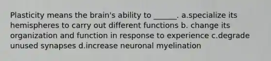 Plasticity means the brain's ability to ______. a.specialize its hemispheres to carry out different functions b. change its organization and function in response to experience c.degrade unused synapses d.increase neuronal myelination