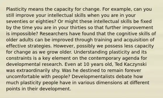 Plasticity means the capacity for change. For example, can you still improve your intellectual skills when you are in your seventies or eighties? Or might these intellectual skills be fixed by the time you are in your thirties so that further improvement is impossible? Researchers have found that the cognitive skills of older adults can be improved through training and acquisition of effective strategies. However, possibly we possess less capacity for change as we grow older. Understanding plasticity and its constraints is a key element on the contemporary agenda for developmental research. Even at 10 years old, Ted Kaczynski was extraordinarily shy. Was he destined to remain forever uncomfortable with people? Developmentalists debate how much plasticity people have in various dimensions at different points in their development.