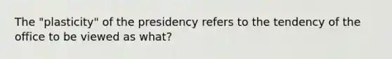 The "plasticity" of the presidency refers to the tendency of the office to be viewed as what?