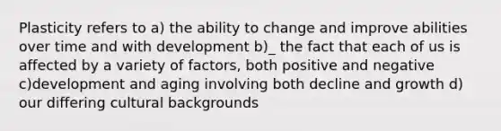 Plasticity refers to a) the ability to change and improve abilities over time and with development b)_ the fact that each of us is affected by a variety of factors, both positive and negative c)development and aging involving both decline and growth d) our differing cultural backgrounds