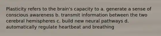 Plasticity refers to the brain's capacity to a. generate a sense of conscious awareness b. transmit information between the two cerebral hemispheres c. build new neural pathways d. automatically regulate heartbeat and breathing