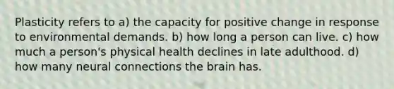 Plasticity refers to a) the capacity for positive change in response to environmental demands. b) how long a person can live. c) how much a person's physical health declines in late adulthood. d) how many neural connections the brain has.