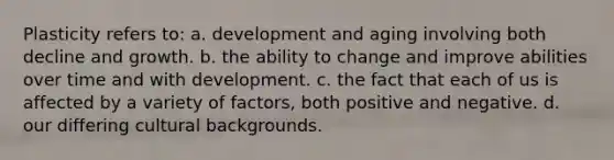 Plasticity refers to: a. development and aging involving both decline and growth. b. the ability to change and improve abilities over time and with development. c. the fact that each of us is affected by a variety of factors, both positive and negative. d. our differing cultural backgrounds.