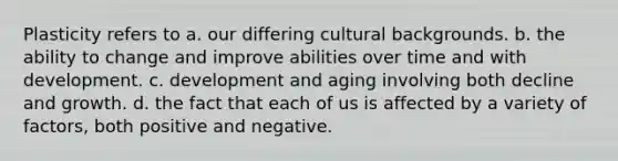 Plasticity refers to a. our differing cultural backgrounds. b. the ability to change and improve abilities over time and with development. c. development and aging involving both decline and growth. d. the fact that each of us is affected by a variety of factors, both positive and negative.