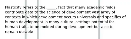 Plasticity refers to the _____. fact that many academic fields contribute data to the science of development vast array of contexts in which development occurs universals and specifics of human development in many cultural settings potential for human traits to be molded during development but also to remain durable