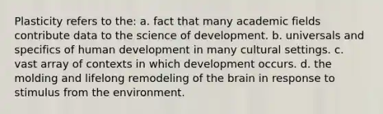 Plasticity refers to the: a. fact that many academic fields contribute data to the science of development. b. universals and specifics of human development in many cultural settings. c. vast array of contexts in which development occurs. d. the molding and lifelong remodeling of the brain in response to stimulus from the environment.