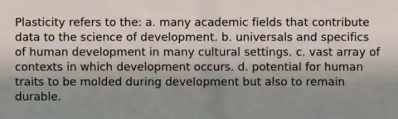 Plasticity refers to the: a. many academic fields that contribute data to the science of development. b. universals and specifics of human development in many cultural settings. c. vast array of contexts in which development occurs. d. potential for human traits to be molded during development but also to remain durable.