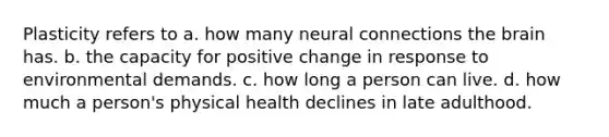 Plasticity refers to a. how many neural connections <a href='https://www.questionai.com/knowledge/kLMtJeqKp6-the-brain' class='anchor-knowledge'>the brain</a> has. b. the capacity for positive change in response to environmental demands. c. how long a person can live. d. how much a person's physical health declines in late adulthood.