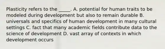 Plasticity refers to the _____. A. potential for human traits to be modeled during development but also to remain durable B. universals and specifics of human development in many cultural settings C. fact that many academic fields contribute data to the science of development D. vast array of contexts in which development occurs