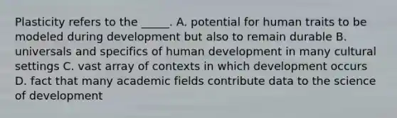 Plasticity refers to the _____. A. potential for human traits to be modeled during development but also to remain durable B. universals and specifics of human development in many cultural settings C. vast array of contexts in which development occurs D. fact that many academic fields contribute data to the science of development