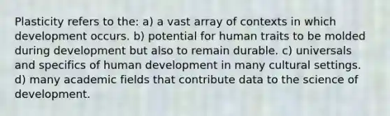 Plasticity refers to the: a) a vast array of contexts in which development occurs. b) potential for human traits to be molded during development but also to remain durable. c) universals and specifics of human development in many cultural settings. d) many academic fields that contribute data to the science of development.