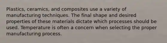 Plastics, ceramics, and composites use a variety of manufacturing techniques. The final shape and desired properties of these materials dictate which processes should be used. Temperature is often a concern when selecting the proper manufacturing process.