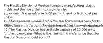 The Plastics Division of Weston Company manufactures plastic molds and then sells them to customers for 70 per unit. Its variable cost is30 per unit, and its fixed cost per unit is 10. Management would like the Plastics Division to transfer 10,000 of these molds to another division within the company at a price of40. The Plastics Division has available capacity of 10,000 units for plastic moldings. What is the minimum transfer price that the Plastics Division should accept?